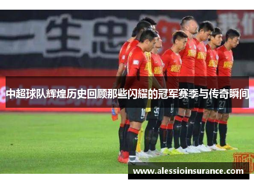 中超球队辉煌历史回顾那些闪耀的冠军赛季与传奇瞬间